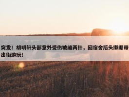 突发！胡明轩头部意外受伤被缝两针，回宿舍后头绑绷带出街游玩！