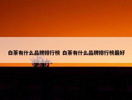 白茶有什么品牌排行榜 白茶有什么品牌排行榜最好