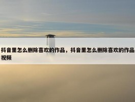 抖音里怎么删除喜欢的作品，抖音里怎么删除喜欢的作品视频