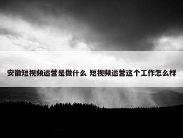 安徽短视频运营是做什么 短视频运营这个工作怎么样