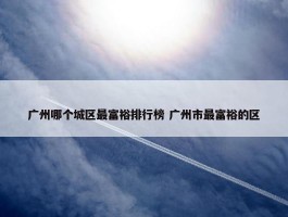 广州哪个城区最富裕排行榜 广州市最富裕的区