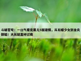 斗破苍穹：一口气看完薰儿5版建模，从石蜡少女到金炎御姐！大长腿直呼过瘾