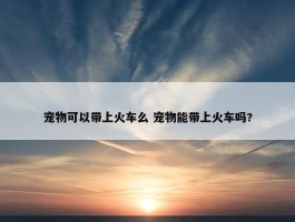 宠物可以带上火车么 宠物能带上火车吗?