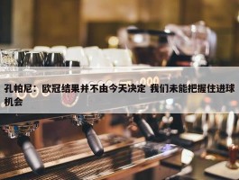 孔帕尼：欧冠结果并不由今天决定 我们未能把握住进球机会