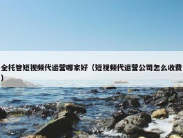 全托管短视频代运营哪家好（短视频代运营公司怎么收费）