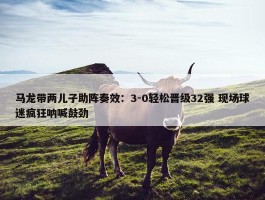 马龙带两儿子助阵奏效：3-0轻松晋级32强 现场球迷疯狂呐喊鼓劲