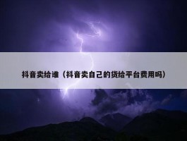 抖音卖给谁（抖音卖自己的货给平台费用吗）