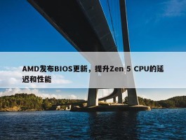 AMD发布BIOS更新，提升Zen 5 CPU的延迟和性能