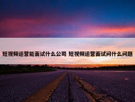 短视频运营能面试什么公司 短视频运营面试问什么问题