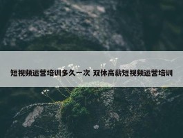 短视频运营培训多久一次 双休高薪短视频运营培训