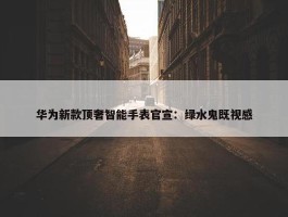 华为新款顶奢智能手表官宣：绿水鬼既视感