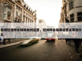 鼓楼短视频自媒体如何运营，短视频自媒体运营主要做什么