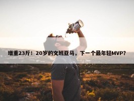 增重23斤！20岁的文班亚马，下一个最年轻MVP？