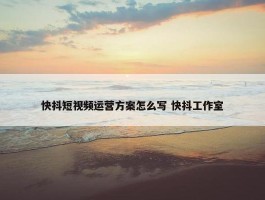 快抖短视频运营方案怎么写 快抖工作室