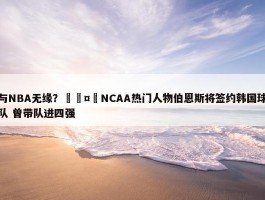 与NBA无缘？🤔NCAA热门人物伯恩斯将签约韩国球队 曾带队进四强