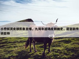 小乔妖灵皮肤形象首爆，九周年返场皮肤确定，亚瑟新传说巨帅