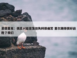 恩德里克：很高兴能首发但失利很痛苦 里尔踢得很好战胜了我们