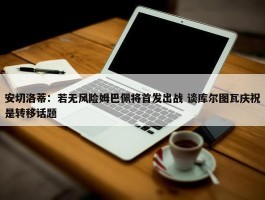 安切洛蒂：若无风险姆巴佩将首发出战 谈库尔图瓦庆祝是转移话题