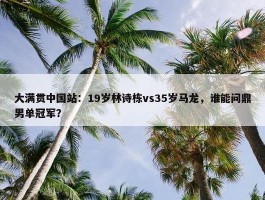 大满贯中国站：19岁林诗栋vs35岁马龙，谁能问鼎男单冠军？