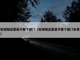 短视频运营属于那个部门（短视频运营属于那个部门负责）