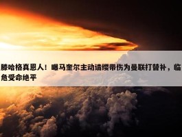 滕哈格真恩人！曝马奎尔主动请缨带伤为曼联打替补，临危受命绝平