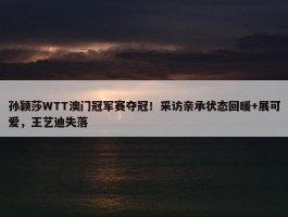 孙颖莎WTT澳门冠军赛夺冠！采访亲承状态回暖+展可爱，王艺迪失落