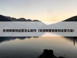 短视频策划运营怎么制作（短视频营销策划运营方案）