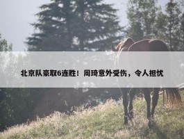 北京队豪取6连胜！周琦意外受伤，令人担忧