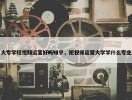 大专学短视频运营好吗知乎，短视频运营大学学什么专业