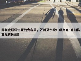 曼联欧联杯生死战大名单，芒特又伤缺！曝卢克·肖旧伤复发再休8周