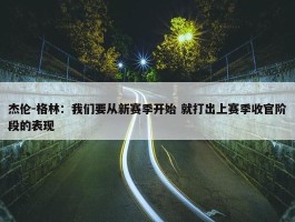 杰伦-格林：我们要从新赛季开始 就打出上赛季收官阶段的表现