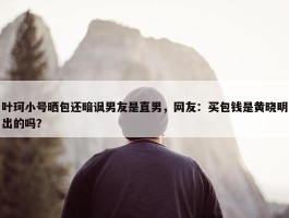 叶珂小号晒包还暗讽男友是直男，网友：买包钱是黄晓明出的吗？