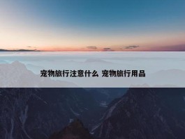 宠物旅行注意什么 宠物旅行用品