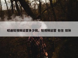 昭通短视频运营多少钱，短视频运营 包住 双休