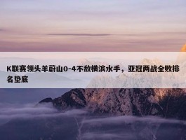 K联赛领头羊蔚山0-4不敌横滨水手，亚冠两战全败排名垫底