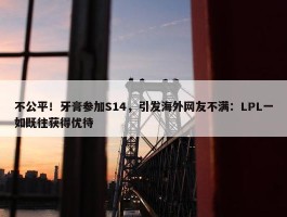 不公平！牙膏参加S14，引发海外网友不满：LPL一如既往获得优待