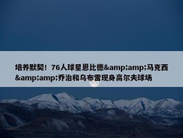 培养默契！76人球星恩比德&amp;马克西&amp;乔治和乌布雷现身高尔夫球场