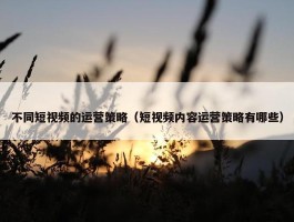 不同短视频的运营策略（短视频内容运营策略有哪些）