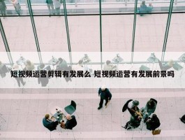 短视频运营剪辑有发展么 短视频运营有发展前景吗