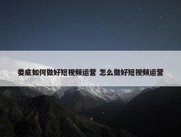 娄底如何做好短视频运营 怎么做好短视频运营