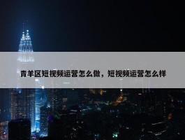 青羊区短视频运营怎么做，短视频运营怎么样