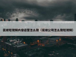 装修短视频内容运营怎么做（装修公司怎么做短视频）