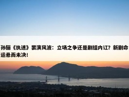 孙俪《执迷》罢演风波：立场之争还是剧组内讧？新剧命运悬而未决！