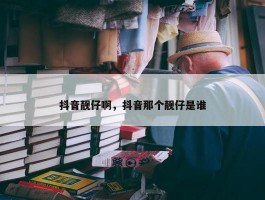 抖音靓仔啊，抖音那个靓仔是谁