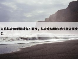 电脑抖音和手机抖音不同步，抖音电脑版和手机版能同步么