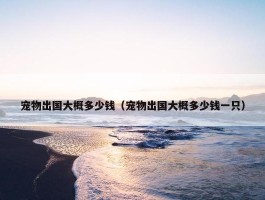 宠物出国大概多少钱（宠物出国大概多少钱一只）