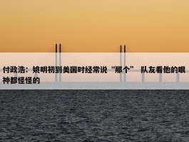 付政浩：姚明初到美国时经常说“那个” 队友看他的眼神都怪怪的