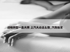 战略转型一盘大棋 上汽大众这么做_汽势独家