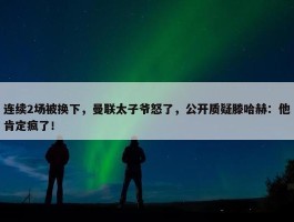 连续2场被换下，曼联太子爷怒了，公开质疑滕哈赫：他肯定疯了！