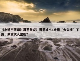 《小姐不熙娣》再惹争议？男星被小S吐槽“大头症”下跪，来宾代人出柜？